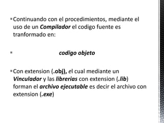 Continuando con el procedimientos, mediante el uso de un Compiladorel codigofuenteestranformado en:codigoobjetoCon extension (.obj), el cualmediante un Vinculadory laslibreriascon extension (.lib)forman el archivoejecutableesdecir el archivo con extension (.exe)