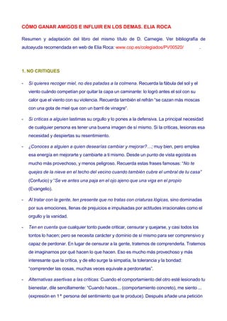 CÓMO GANAR AMIGOS E INFLUIR EN LOS DEMAS. ELIA ROCA
Resumen y adaptación del libro del mismo título de D. Carnegie. Ver bibliografía de
autoayuda recomendada en web de Elia Roca: www.cop.es/colegiados/PV00520/

.

1. NO CRITIQUES
-

Si quieres recoger miel, no des patadas a la colmena. Recuerda la fábula del sol y el
viento cuándo competían por quitar la capa un caminante: lo logró antes el sol con su
calor que el viento con su violencia. Recuerda también el refrán “se cazan más moscas
con una gota de miel que con un barril de vinagre“.

-

Si criticas a alguien lastimas su orgullo y lo pones a la defensiva. La principal necesidad
de cualquier persona es tener una buena imagen de sí mismo. Si la criticas, lesionas esa
necesidad y despiertas su resentimiento.

-

¿Conoces a alguien a quien desearías cambiar y mejorar?…; muy bien, pero emplea
esa energía en mejorarte y cambiarte a ti mismo. Desde un punto de vista egoísta es
mucho más provechoso, y menos peligroso. Recuerda estas frases famosas: “No te
quejes de la nieve en el techo del vecino cuando también cubre el umbral de tu casa”
(Confucio) y “Se ve antes una paja en el ojo ajeno que una viga en el propio
(Evangelio).

-

Al tratar con la gente, ten presente que no tratas con criaturas lógicas, sino dominadas
por sus emociones, llenas de prejuicios e impulsadas por actitudes irracionales como el
orgullo y la vanidad.

-

Ten en cuenta que cualquier tonto puede criticar, censurar y quejarse, y casi todos los
tontos lo hacen; pero se necesita carácter y dominio de sí mismo para ser comprensivo y
capaz de perdonar. En lugar de censurar a la gente, tratemos de comprenderla. Tratemos
de imaginarnos por qué hacen lo que hacen. Eso es mucho más provechoso y más
interesante que la crítica, y de ello surge la simpatía, la tolerancia y la bondad:
“comprender las cosas, muchas veces equivale a perdonarlas”.

-

Alternativas asertivas a las críticas: Cuando el comportamiento del otro esté lesionado tu
bienestar, dile sencillamente: “Cuando haces... (comportamiento concreto), me siento ...
(expresión en 1ª persona del sentimiento que te produce). Después añade una petición

 