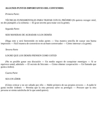 ALGUNOS PUNTOS IMPORTANTES DEL CONTENIDO:
Primera Parte:
TÉCNICAS FUNDAMENTALES PARA TRATAR CON EL PRÓJIMO (Si quieres rec...