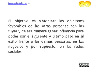 DayanayFreddy.com –




El objetivo es sintonizar las opiniones
favorables de las otras personas con las
tuyas y de esa manera ganar influencia para
poder dar el siguiente y último paso en el
éxito frente a las demás personas, en los
negocios y por supuesto, en las redes
sociales.
 