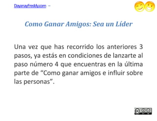 DayanayFreddy.com –



     Como Ganar Amigos: Sea un Líder


Una vez que has recorrido los anteriores 3
pasos, ya estás en condiciones de lanzarte al
paso número 4 que encuentras en la última
parte de “Como ganar amigos e influir sobre
las personas”.
 