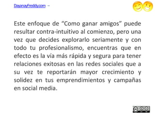 DayanayFreddy.com –



Este enfoque de “Como ganar amigos” puede
resultar contra-intuitivo al comienzo, pero una
                 intuitivo
vez que decides explorarlo seriamente y co  con
todo tu profesionalismo, encuentras que en
efecto es la vía más rápida y segura para tener
relaciones exitosas en las redes sociales que a
su vez te reportarán mayor crecimiento y
solidez en tus emprendimientos y campañas
en social media.
 