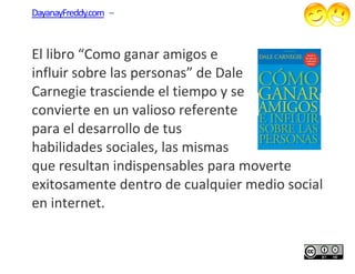 DayanayFreddy.com –



El libro “Como gana amigos e
                 ganar
influir sobre las personas” de Dale
Carnegie trasciende el tiempo y se
convierte en un valioso referente
para el desarrollo de tus
habilidades sociales, las mismas
      idades
que resultan indispensables para moverte
exitosamente dentro de cualquier medio social
en internet.
 