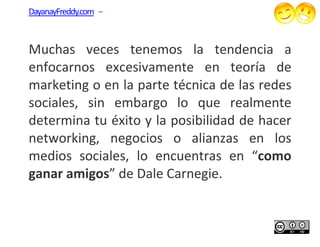 DayanayFreddy.com –



Muchas veces tenemos la tendencia a
enfocarnos excesivamente en teoría de
         os
marketing o en la parte técnica de las redes
sociales, sin embargo lo que realmente
determina tu éxito y la posibilidad de hacer
networking, negocios o alianzas en los
medios sociales, lo encuentras en “   “como
ganar amigos” de Dale Carnegie.
             ”
 