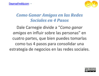 DayanayFreddy.com –



      Como Ganar Amigos en las Redes
            Sociales en 4 Pasos
    Dale Carnegie div a “Como ganar
                   divide Como
  amigos en influir sobre las personas” en
 cuatro partes, que bien puedes tomarlas
   como tus 4 pasos para consolidar una
estrategia de negocios en las redes sociales.
 