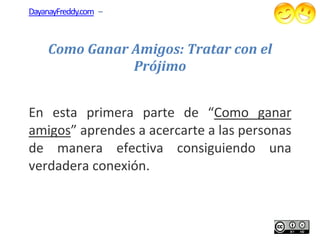 DayanayFreddy.com –



    Como Ganar Amigos: Tratar con el
               Prójimo


En esta primer parte de “Como g
         primera              Como ganar
amigos” aprendes a acercarte a las personas
      ”
de manera efectiva consiguiendo una
verdadera conexión.
 