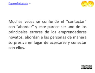 DayanayFreddy.com –




Muchas veces se confunde el “contactar”
con “abordar” y este parece ser uno de los
principales errores de los emprendedores
novatos, abordan a las personas de manera
                       personas
sorpresiva en lugar de acercarse y conectar
con ellos.
 