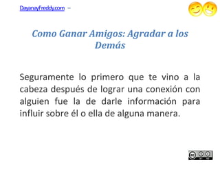 DayanayFreddy.com –



    Como Ganar Amigos: Agradar a los
                Demás


Seguramente lo primero que te vino a la
cabeza después de lograr una conexión con
alguien fue la de darle información para
influir sobre él o ella de alguna manera.
                   ella
 