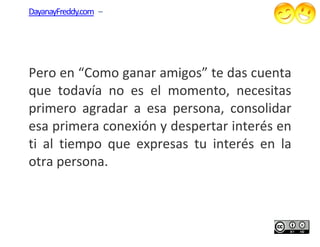 DayanayFreddy.com –




Pero en “Como ganar amigos” te das cuenta
que todavía no es el momento, necesitas
primero agradar a esa persona, consolidar
esa primera conexión y despertar interés en
ti al tiempo que expresas tu interés en la
otra persona.
 