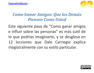 DayanayFreddy.com –



   Como Ganar Amigos: Que los Demás
         Piensen Como Usted
Este siguiente paso de “Como ganar amigos
e influir sobre las personas” es más sutil de
lo que podrías imaginarte, y se desglosa en
12 lecciones que Dale Carnegie explica
magistralmente con su estilo particular.
                              particular.
 