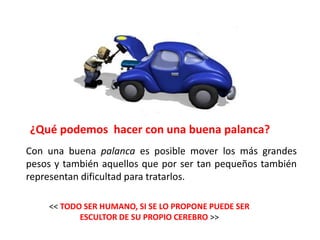 ¿Qué podemos hacer con una buena palanca?
Con una buena palanca es posible mover los más grandes
pesos y también aquellos que por ser tan pequeños también
representan dificultad para tratarlos.

    << TODO SER HUMANO, SI SE LO PROPONE PUEDE SER
           ESCULTOR DE SU PROPIO CEREBRO >>
 
