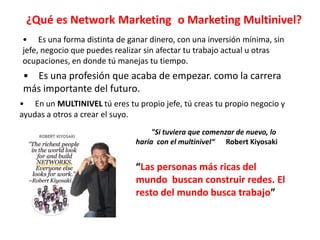 ¿Qué es Network Marketing o Marketing Multinivel?
• Es una forma distinta de ganar dinero, con una inversión mínima, sin
jefe, negocio que puedes realizar sin afectar tu trabajo actual u otras
ocupaciones, en donde tú manejas tu tiempo.
• Es una profesión que acaba de empezar. como la carrera
más importante del futuro.
• En un MULTINIVEL tú eres tu propio jefe, tú creas tu propio negocio y
ayudas a otros a crear el suyo.
                                    "Si tuviera que comenzar de nuevo, lo
                               haría con el multinivel“ Robert Kiyosaki


                               “Las personas más ricas del
                               mundo buscan construir redes. El
                               resto del mundo busca trabajo”
 