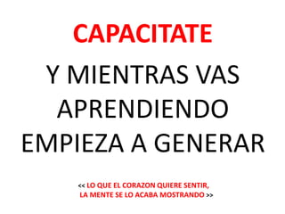 CAPACITATE
 Y MIENTRAS VAS
  APRENDIENDO
EMPIEZA A GENERAR
   << LO QUE EL CORAZON QUIERE SENTIR,
   LA MENTE SE LO ACABA MOSTRANDO >>
 