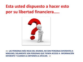 Esta usted dispuesto a hacer esto
por su libertad financiera…..




<< LAS PERSONAS MÁS RICAS DEL MUNDO, NO SON PERSONAS DIFERENTES A
NINGUNO, SOLAMENTE SON PERSONAS QUE TIENEN ACCESO A INFORMACIÓN
DIFERENTE Y CUANDO LA OBTIENEN LA APLICAN. >>
 