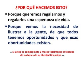 ¿POR QUÉ HACEMOS ESTO?
 Porque queremos regalarnos y
  regalarles una esperanza de vida.
 Porque vemos la necesidad de
  ilustrar a la gente, de que todos
  tenemos oportunidades y que esas
  oportunidades existen.
  << Si   usted se compromete 6 meses totalmente enfocados
              de las bases de su libertad financiera >>
 