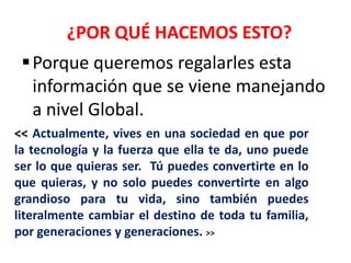 ¿POR QUÉ HACEMOS ESTO?
  Porque queremos regalarles esta
   información que se viene manejando
   a nivel Global.
<< Actualmente, vives en una sociedad en que por
la tecnología y la fuerza que ella te da, uno puede
ser lo que quieras ser. Tú puedes convertirte en lo
que quieras, y no solo puedes convertirte en algo
grandioso para tu vida, sino también puedes
literalmente cambiar el destino de toda tu familia,
por generaciones y generaciones. >>
 