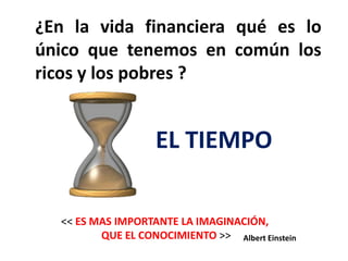 ¿En la vida financiera qué es lo
único que tenemos en común los
ricos y los pobres ?


                    EL TIEMPO

  << ES MAS IMPORTANTE LA IMAGINACIÓN,
         QUE EL CONOCIMIENTO >> Albert Einstein
 