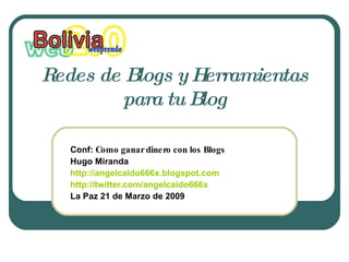 Redes de Blogs y Herramientas 
         para tu Blog

   Conf: Comoganardineroconlos Blogs
   Hugo Miranda
   http://angelcaido666x.blogspot.com
   http://twitter.com/angelcaido666x
   La Paz 21 de Marzo de 2009
 