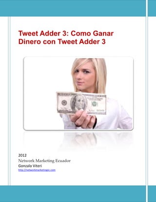 Tweet Adder 3: Como Ganar
Dinero con Tweet Adder 3
2012
Network Marketing Ecuador
Gonzalo Viteri
http://networkmarketingec.com
Tweet Adder 3: Como Ganar
Dinero con Tweet Adder 3
Network Marketing Ecuador
 