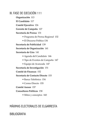 13
Conocimientos prácticos para GANAR elecciones
III. FASE DE EJECUCIÓN 111
Organización 113
El Candidato 117
Comité Ejecutivo 126
Gerente de Campaña 127
Secretaría de Prensa 131
• Programa de Prensa Regional 132
• El Discurso Político 134
Secretaría de Publicidad 139
Secretaría de Organización 141
Secretaría de Gira 141
• Agenda del Candidato 146
• Tipo de Eventos de Campaña 147
• Equipo de Avanzada 147
Secretaría de Investigación 151
Comité de Finanzas 152
Secretaría de Contacto Directo 153
• Banco Telefónico 154
• Correo Directo 155
Comité Asesor 157
Consultores Políticos 158
• Mitos y conceptos 160
MÁXIMAS ELECTORALES DE ELGARRESTA
BIBLIOGRAFIA
 