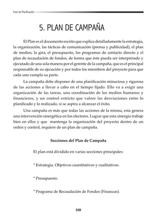 108
5. PLAN DE CAMPAÑA
El Plan es el documento escrito que explica detalladamente la estrategia,
la organización, las tácticas de comunicación (prensa y publicidad), el plan
de medios, la gira, el presupuesto, los programas de contacto directo y el
plan de recaudación de fondos, de forma que éste pueda ser interpretado y
ejecutado de una sola manera por el gerente de la campaña, que es el principal
responsable de su ejecución y por todos los miembros del proyecto para que
cada uno cumpla su parte.
La campaña debe disponer de una planificación minuciosa y rigurosa
de las acciones a llevar a cabo en el tiempo fijado. Ello va a exigir una
organización de las tareas, una coordinación de los medios humanos y
financieros, y un control estricto que valore las desviaciones entre lo
planificado y lo realizado, si se aspira a alcanzar el éxito.
Una campaña es más que todas las acciones de la misma, esta genera
una intervención sinergética en los electores. Lograr que esta sinergia trabaje
bien en ellos y que mantenga la organización del proyecto dentro de un
orden y control, requiere de un plan de campaña.
Secciones del Plan de Campaña
El plan está dividido en varias secciones principales:
* Estrategia. Objetivos cuantitativos y cualitativos.
* Presupuesto.
* Programa de Recaudación de Fondos (Finanzas).
Fase de Planificación
 