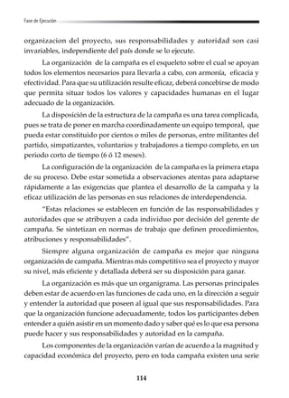 114
Fase de Ejecución
organizacion del proyecto, sus responsabilidades y autoridad son casi
invariables, independiente del país donde se lo ejecute.
La organización de la campaña es el esqueleto sobre el cual se apoyan
todos los elementos necesarios para llevarla a cabo, con armonía, eficacia y
efectividad. Para que su utilización resulte eficaz, deberá concebirse de modo
que permita situar todos los valores y capacidades humanas en el lugar
adecuado de la organización.
La disposición de la estructura de la campaña es una tarea complicada,
pues se trata de poner en marcha coordinadamente un equipo temporal, que
pueda estar constituido por cientos o miles de personas, entre militantes del
partido, simpatizantes, voluntarios y trabajadores a tiempo completo, en un
periodo corto de tiempo (6 ó 12 meses).
La configuración de la organización de la campaña es la primera etapa
de su proceso. Debe estar sometida a observaciones atentas para adaptarse
rápidamente a las exigencias que plantea el desarrollo de la campaña y la
eficaz utilización de las personas en sus relaciones de interdependencia.
“Estas relaciones se establecen en función de las responsabilidades y
autoridades que se atribuyen a cada individuo por decisión del gerente de
campaña. Se sintetizan en normas de trabajo que definen procedimientos,
atribuciones y responsabilidades”.
Siempre alguna organización de campaña es mejor que ninguna
organización de campaña. Mientras más competitivo sea el proyecto y mayor
su nivel, más eficiente y detallada deberá ser su disposición para ganar.
La organización es más que un organigrama. Las personas principales
deben estar de acuerdo en las funciones de cada uno, en la dirección a seguir
y entender la autoridad que poseen al igual que sus responsabilidades. Para
que la organización funcione adecuadamente, todos los participantes deben
entender a quién asistir en un momento dado y saber qué es lo que esa persona
puede hacer y sus responsabilidades y autoridad en la campaña.
Los componentes de la organización varían de acuerdo a la magnitud y
capacidad económica del proyecto, pero en toda campaña existen una serie
 