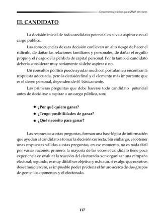 117
Conocimientos prácticos para GANAR elecciones
EL CANDIDATO
La decisión inicial de todo candidato potencial es si va a aspirar o no al
cargo público.
Las consecuencias de esta decisión conllevan un alto riesgo de hacer el
ridículo, de dañar las relaciones familiares y personales, de dañar el orgullo
propio y el riesgo de la pérdida de capital personal. Por lo tanto, el candidato
debería considerar muy seriamente si debe aspirar o no.
Un consultor político puede ayudar mucho al postulante a encontrar la
respuesta adecuada, pero la decisión final y el elemento más importante que
es el deseo personal, dependen de él básicamente.
Las primeras preguntas que debe hacerse todo candidato potencial
antes de decidirse a aspirar a un cargo público, son:
¿Por qué quiero ganar?
¿Tengo posibilidades de ganar?
¿Qué necesito para ganar?
Las respuestas a estas preguntas, forman una base lógica de información
que ayudan al candidato a tomar la decisión correcta. Sin embargo, el obtener
unas respuestas válidas a estas preguntas, en ese momento, no es nada fácil
por varias razones: primero, la mayoría de las veces el candidato tiene poca
experiencia en evaluar la reacción del electorado o en organizar una campaña
electoral; segundo, es muy difícil ser objetivo y más aun, si es algo que nosotros
deseamos; tercero, es imposible poder predecir el futuro acerca de dos grupos
de gente: los oponentes y el electorado.
 
