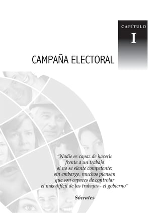 15
Conocimientos prácticos para GANAR elecciones
“Nadie es capaz de hacerle
frente a un trabajo
si no se siente competente:
sin embargo, muchos piensan
que son capaces de controlar
el más difícil de los trabajos - el gobierno”
Sócrates
CAMPAÑA ELECTORAL
C A P Í T U L O
I
 
