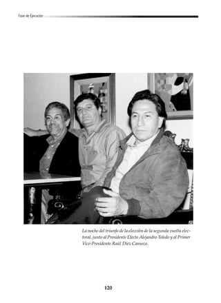 120
Fase de Ejecución
La noche del triunfo de la elección de la segunda vuelta elec-
toral, junto al Presidente Electo Alejandro Toledo y al Primer
Vice-Presidente Raúl Diez Canseco.
 