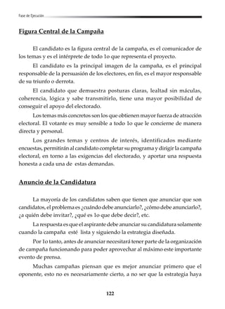 122
Fase de Ejecución
Figura Central de la Campaña
El candidato es la figura central de la campaña, es el comunicador de
los temas y es el intérprete de todo 1o que representa el proyecto.
El candidato es la principal imagen de la campaña, es el principal
responsable de la persuasión de los electores, en fin, es el mayor responsable
de su triunfo o derrota.
El candidato que demuestra posturas claras, lealtad sin máculas,
coherencia, lógica y sabe transmitirlo, tiene una mayor posibilidad de
conseguir el apoyo del electorado.
Los temas más concretos son los que obtienen mayor fuerza de atracción
electoral. El votante es muy sensible a todo 1o que le concierne de manera
directa y personal.
Los grandes temas y centros de interés, identificados mediante
encuestas, permitirán al candidato completar su programa y dirigir la campaña
electoral, en torno a las exigencias del electorado, y aportar una respuesta
honesta a cada una de estas demandas.
Anuncio de la Candidatura
La mayoría de los candidatos saben que tienen que anunciar que son
candidatos, el problema es ¿cuándo debe anunciarlo?, ¿cómo debe anunciarlo?,
¿a quién debe invitar?, ¿qué es 1o que debe decir?, etc.
La respuesta es que el aspirante debe anunciar su candidatura solamente
cuando la campaña esté lista y siguiendo la estrategia diseñada.
Por 1o tanto, antes de anunciar necesitará tener parte de la organización
de campaña funcionando para poder aprovechar al máximo este importante
evento de prensa.
Muchas campañas piensan que es mejor anunciar primero que el
oponente, esto no es necesariamente cierto, a no ser que la estrategia haya
 