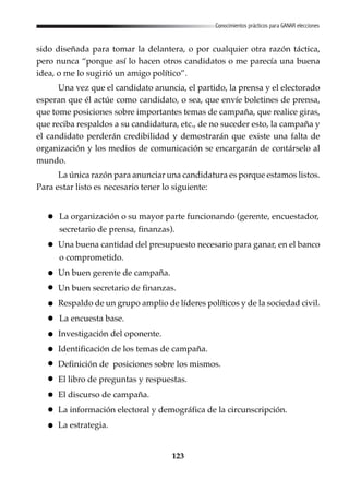 123
Conocimientos prácticos para GANAR elecciones
sido diseñada para tomar la delantera, o por cualquier otra razón táctica,
pero nunca “porque así lo hacen otros candidatos o me parecía una buena
idea, o me lo sugirió un amigo político”.
Una vez que el candidato anuncia, el partido, la prensa y el electorado
esperan que él actúe como candidato, o sea, que envíe boletines de prensa,
que tome posiciones sobre importantes temas de campaña, que realice giras,
que reciba respaldos a su candidatura, etc., de no suceder esto, la campaña y
el candidato perderán credibilidad y demostrarán que existe una falta de
organización y los medios de comunicación se encargarán de contárselo al
mundo.
La única razón para anunciar una candidatura es porque estamos listos.
Para estar listo es necesario tener lo siguiente:
La organización o su mayor parte funcionando (gerente, encuestador,
secretario de prensa, finanzas).
Una buena cantidad del presupuesto necesario para ganar, en el banco
o comprometido.
Un buen gerente de campaña.
Un buen secretario de finanzas.
Respaldo de un grupo amplio de líderes políticos y de la sociedad civil.
La encuesta base.
Investigación del oponente.
Identificación de los temas de campaña.
Definición de posiciones sobre los mismos.
El libro de preguntas y respuestas.
El discurso de campaña.
La información electoral y demográfica de la circunscripción.
La estrategia.
 