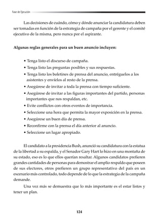 124
Fase de Ejecución
Las decisiones de cuándo, cómo y dónde anunciar la candidatura deben
ser tomadas en función de la estrategia de campaña por el gerente y el comité
ejecutivo de la misma, pero nunca por el aspirante.
Algunas reglas generales para un buen anuncio incluyen:
• Tenga listo el discurso de campaña.
• Tenga listo las preguntas posibles y sus respuestas.
• Tenga listo los boletines de prensa del anuncio, entréguelos a los
asistentes y envíelos al resto de la prensa.
• Asegúrese de invitar a toda la prensa con tiempo suficiente.
• Asegúrese de invitar a las figuras importantes del partido, personas
importantes que nos respaldan, etc.
• Evite conflictos con otros eventos de importancia.
• Seleccione una hora que permita la mayor exposición en la prensa.
• Asegúrese un buen día de prensa.
• Reconfirme con la prensa el día anterior al anuncio.
• Seleccione un lugar apropiado.
El candidato a la presidencia Bush, anunció su candidatura con la estatua
de la libertad a su espalda, y el Senador Gary Hart lo hizo en una montaña de
su estado, eso es lo que ellos querían resaltar. Algunos candidatos prefieren
grandes cantidades de personas para demostrar el amplio respaldo que poseen
de sus electores, otros prefieren un grupo representativo del país en un
escenario más controlado, todo depende de lo que la estrategia de la campaña
demande.
Una vez más se demuestra que lo más importante es el estar listos y
tener un plan.
 