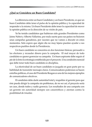 125
Conocimientos prácticos para GANAR elecciones
¿Qué se Considera un Buen Candidato?
La diferencia entre un buen Candidato y un buen Presidente, es que un
buen Candidato debe tener el pulso de la opinión pública y la capacidad de
responder a la misma. Un buen Presidente debe tener la capacidad de mover
la opinión pública en la dirección de su visión de país.
Yo he tenido candidatos que hubieran sido grandes Presidentes como
Jaime Nebot y Alberto Vallarino, por mala suerte para sus países no hicieron
unas campañas ganadoras, por razones que no vamos a discutir en estos
momentos. Solo espero que algún día no muy lejano puedan ayudar a sus
respectivos pueblos desde la Presidencia.
Un buen candidato se concentra en dos funciones básicas; persuadir a
los electores y recaudar dinero para la campaña. El mal mayor de todo
candidato es querer gerenciar su campaña. Un buen aspirante debe seguir al
pie de la letra la estrategia establecida por el proyecto. Una condición esencial
que debe tener todo buen candidato es disciplina.
La efectividad de un buen candidato es juzgada en gran parte por su
habilidad de transmitir mensajes claros. Comunicadores poderosos se hacen
estrellas políticas, el caso del Presidente Reagan es uno de los mejores ejemplos
de comunicadores efectivos.
El candidato debe darle autoridad total y respaldar al gerente para que
éste pueda dirigir la campaña sin problemas, de no ser así, el proyecto sería
un caos, donde todos y nadie gerencia. Los resultados de una campaña con
un gerente sin autoridad siempre son catastróficos y atentan contra la
posibilidad de triunfar.
 