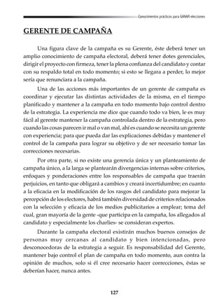 127
Conocimientos prácticos para GANAR elecciones
GERENTE DE CAMPAÑA
Una figura clave de la campaña es su Gerente, éste deberá tener un
amplio conocimiento de campaña electoral, deberá tener dotes gerenciales,
dirigir el proyecto con firmeza, tener la plena confianza del candidato y contar
con su respaldo total en todo momento; si esto se llegara a perder, lo mejor
sería que renunciara a la campaña.
Una de las acciones más importantes de un gerente de campaña es
coordinar y ejecutar las distintas actividades de la misma, en el tiempo
planificado y mantener a la campaña en todo momento bajo control dentro
de la estrategia. La experiencia me dice que cuando todo va bien, le es muy
fácil al gerente mantener la campaña controlada dentro de la estrategia, pero
cuando las cosas parecen ir mal o van mal, ahí es cuando se necesita un gerente
con experiencia; para que pueda dar las explicaciones debidas y mantener el
control de la campaña para lograr su objetivo y de ser necesario tomar las
correcciones necesarias.
Por otra parte, si no existe una gerencia única y un planteamiento de
campaña único, a la larga se plantearán divergencias internas sobre criterios,
enfoques y ponderaciones entre los responsables de campaña que traerán
perjuicios, en tanto que obligará a cambios y creará incertidumbre; en cuanto
a la eficacia en la modificación de los rasgos del candidato para mejorar la
percepción de los electores, habrá también diversidad de criterios relacionados
con la selección y eficacia de los medios publicitarios a emplear; tema del
cual, gran mayoría de la gente -que participa en la campaña, los allegados al
candidato y especialmente los charlies- se consideran expertos.
Durante la campaña electoral existirán muchos buenos consejos de
personas muy cercanas al candidato y bien intencionadas, pero
desconocedoras de la estrategia a seguir. Es responsabilidad del Gerente,
mantener bajo control el plan de campaña en todo momento, aun contra la
opinión de muchos, solo si él cree necesario hacer correcciones, éstas se
deberían hacer, nunca antes.
 