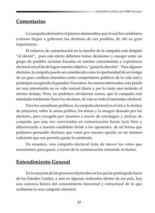 17
Conocimientos prácticos para GANAR elecciones
Comentarios
La campaña electoral es el proceso democrático por el cual los candidatos
exitosos llegan a gobernar los destinos de sus pueblos, de ahí su gran
importancia.
El esfuerzo de comunicación en la marcha de la campaña está dirigido
“al elector”, para este efecto debemos tomar decisiones y escoger entre un
grupo de posibles acciones basadas en nuestro conocimiento y experiencia
electoral con el fin de lograr nuestro objetivo, “ganar la elección”. Para algunos
electores, la campaña puede ser considerada como la oportunidad de ser testigo
de un gran conflicto dramático entre competidores políticos de la vida real y
participar escogiendo al ganador. Para otros, los menos interesados, esta puede
ser una intromisión en su vida normal diaria y por lo tanto una molestia al
mismo tiempo. Pero, no podemos olvidarnos nunca, que la campaña está
orientada totalmente hacia los electores, de esto se trata el mercadeo electoral.
Para los consultores políticos, la campaña electoral es el arte y la técnica
de proyectar, sobre la arena política, los temas y la imagen deseada por los
electores, pero escogida por nosotros a través de estrategias y tácticas de
campaña que una vez convertidas en comunicación harán lucir bien y
diferenciarán a nuestro candidato frente a los oponentes, de tal forma que
podamos persuadir electores que voten por nuestra opción, en un número
suficiente que nos permita ganar la contienda.
En resumen, una campaña electoral trata de mover los votos que
necesitamos para ganar, a través de la comunicación orientada al elector.
Entendimiento General
En la mayoría de los procesos electorales en los que he participado fuera
de los Estados Unidos, y aún en algunos realizados dentro de ese país, hay
una carencia básica del conocimiento funcional y estructural de lo que
realmente es una campaña electoral.
 
