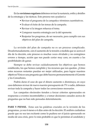 130
Fase de Ejecución
En las revisiones regulares debemos revisar la sustancia, estilo y detalles
de la estrategia y las tácticas. Este proceso nos ayudará a:
• Revisar el programa de la campaña e términos cuantitativos.
• Evaluar el éxito de los temas de la campaña.
• Revisar si la imagen refuerza el tema.
• Comparar nuestra estrategia con la del oponente.
• Reajustar los progrmas, de ser necesario, para cumplir con sus
objetivos del plan de campaña.
La revisión del plan de campaña no es un proceso complicado.
Desafortunadamente, con el aumento de la tensión a medida que se acerca el
día de la elección, este proceso es muchas veces olvidado y no corregimos
errores a tiempo, acción que nos puede costar muy caro, en cuanto a las
posibilidades de ganar.
Siempre se debe revisar cuidadosamente los objetivos que hemos
establecido, los que hemos cumplido y los recursos que nos quedan. ¿Cómo
estos recursos restantes puedan ser mejor utilizados, para lograr nuestros
objetivos? Esta es una pregunta que debe hacerse permanentemente el Gerente
y los Consultores.
Podría darse el caso de que el dinero aumente o disminuya, en cuyo
caso debemos revisar de nuevo nuestro presupuesto de TV o radio, debemos
revisar toda la campaña y hacer todas las correcciones necesarias.
Las campañas electorales tienden a forzar criterios apresurados en
respuestas a eventos incontrolables y a tomar decisiones casuales acerca de
preguntas que no han sido pensadas detenidamente.
PARE Y PIENSE. Estas son las palabras cruciales en la revisión de los
programas, ya sea 6 meses o 6 días antes de la elección. El análisis cuidadoso
puede que no sea tan excitante como lo pudiera ser el juicio apresurado en
medio de una crisis, pero 1o más probable es que le permitan al candidato y
 