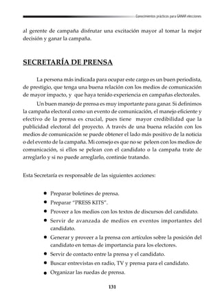 131
Conocimientos prácticos para GANAR elecciones
al gerente de campaña disfrutar una excitación mayor al tomar la mejor
decisión y ganar la campaña.
SECRETARÍA DE PRENSA
La persona más indicada para ocupar este cargo es un buen periodista,
de prestigio, que tenga una buena relación con los medios de comunicación
de mayor impacto, y que haya tenido experiencia en campañas electorales.
Un buen manejo de prensa es muy importante para ganar. Si definimos
la campaña electoral como un evento de comunicación, el manejo eficiente y
efectivo de la prensa es crucial, pues tiene mayor credibilidad que la
publicidad electoral del proyecto. A través de una buena relación con los
medios de comunicación se puede obtener el lado más positivo de la noticia
o del evento de la campaña. Mi consejo es que no se peleen con los medios de
comunicación, si ellos se pelean con el candidato o la campaña trate de
arreglarlo y si no puede arreglarlo, continúe tratando.
Esta Secretaría es responsable de las siguientes acciones:
Preparar boletines de prensa.
Preparar “PRESS KITS”.
Proveer a los medios con los textos de discursos del candidato.
Servir de avanzada de medios en eventos importantes del
candidato.
Generar y proveer a la prensa con artículos sobre la posición del
candidato en temas de importancia para los electores.
Servir de contacto entre la prensa y el candidato.
Buscar entrevistas en radio, TV y prensa para el candidato.
Organizar las ruedas de prensa.
 