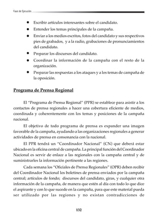 132
Fase de Ejecución
Escribir artículos interesantes sobre el candidato.
Entender los temas principales de la campaña.
Enviar a los medios escritos, fotos del candidato y sus respectivos
pies de grabados, y a la radio, grabaciones de pronunciamientos
del candidato.
Preparar los discursos del candidato.
Coordinar la información de la campaña con el resto de la
organización.
Preparar las respuestas a los ataques y a los temas de campaña de
la oposición.
Programa de Prensa Regional
El “Programa de Prensa Regional” (PPR) se establece para asistir a los
contactos de prensa regionales a hacer una cobertura eficiente de medios,
coordinada y coherentemente con los temas y posiciones de la campaña
nacional.
El objetivo de todo programa de prensa es expander una imagen
favorable de la campaña, ayudando a las organizaciones regionales a generar
actividades de prensa en consonancia con la nacional.
El PPR tendrá un “Coordinador Nacional” (CN) que deberá estar
ubicado en la oficina central de campaña. La principal función del Coordinador
Nacional es servir de enlace a las regionales con la campaña central y de
suministrarles la información pertinente a las regiones.
Cada semana los “Oficiales de Prensa Regionales” (OPR) deben recibir
del Coordinador Nacional los boletines de prensa enviados por la campaña
central; artículos de fondo; discursos del candidato, giras, y cualquier otra
información de la campaña, de manera que estén al día con todo lo que dice
el aspirante y con lo que sucede en la campaña, para que este material pueda
ser utilizado por las regiones y no existan contradicciones de
 
