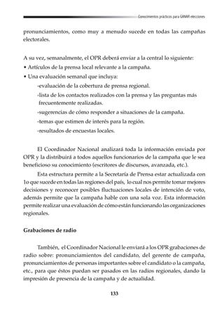 133
Conocimientos prácticos para GANAR elecciones
pronunciamientos, como muy a menudo sucede en todas las campañas
electorales.
A su vez, semanalmente, el OPR deberá enviar a la central lo siguiente:
• Artículos de la prensa local relevante a la campaña.
• Una evaluación semanal que incluya:
-evaluación de la cobertura de prensa regional.
-lista de los contactos realizados con la prensa y las preguntas más
frecuentemente realizadas.
-sugerencias de cómo responder a situaciones de la campaña.
-temas que estimen de interés para la región.
-resultados de encuestas locales.
El Coordinador Nacional analizará toda la información enviada por
OPR y la distribuirá a todos aquellos funcionarios de la campaña que le sea
beneficioso su conocimiento (escritores de discursos, avanzada, etc.).
Esta estructura permite a la Secretaría de Prensa estar actualizada con
1o que sucede en todas las regiones del país, lo cual nos permite tomar mejores
decisiones y reconocer posibles fluctuaciones locales de intención de voto,
además permite que la campaña hable con una sola voz. Esta información
permite realizar una evaluación de cómo están funcionando las organizaciones
regionales.
Grabaciones de radio
También, el Coordinador Nacional le enviará a los OPR grabaciones de
radio sobre: pronunciamientos del candidato, del gerente de campaña,
pronunciamientos de personas importantes sobre el candidato o la campaña,
etc., para que éstos puedan ser pasados en las radios regionales, dando la
impresión de presencia de la campaña y de actualidad.
 