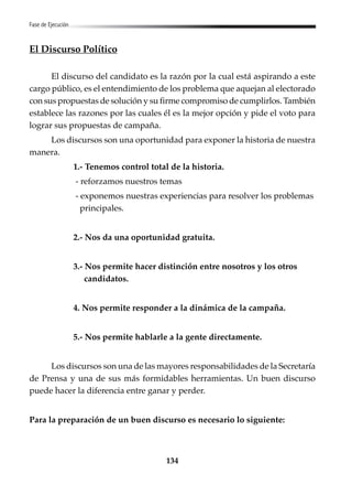 134
Fase de Ejecución
El Discurso Político
El discurso del candidato es la razón por la cual está aspirando a este
cargo público, es el entendimiento de los problema que aquejan al electorado
con sus propuestas de solución y su firme compromiso de cumplirlos. También
establece las razones por las cuales él es la mejor opción y pide el voto para
lograr sus propuestas de campaña.
Los discursos son una oportunidad para exponer la historia de nuestra
manera.
1.- Tenemos control total de la historia.
- reforzamos nuestros temas
- exponemos nuestras experiencias para resolver los problemas
principales.
2.- Nos da una oportunidad gratuita.
3.- Nos permite hacer distinción entre nosotros y los otros
candidatos.
4. Nos permite responder a la dinámica de la campaña.
5.- Nos permite hablarle a la gente directamente.
Los discursos son una de las mayores responsabilidades de la Secretaría
de Prensa y una de sus más formidables herramientas. Un buen discurso
puede hacer la diferencia entre ganar y perder.
Para la preparación de un buen discurso es necesario lo siguiente:
 
