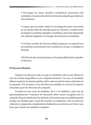 135
Conocimientos prácticos para GANAR elecciones
• Investigar los datos, detalles, estadísticas, posiciones del
candidato y la oposición sobre los temas de campaña que interesan
a los electores.
• Lograr que el escritor utilice la investigación para convertirla
en un idioma fácil de entender para los electores, usando frases
de impacto y colorido, ejemplos y metáforas, pero más importante
aún, deberá adaptarlo a la imagen deseada por el candidato.
• Un buen escritor de discurso deberá preparar su material con
un excelente conocimiento de la audiencia a la que va dirigido el
mensaje.
• El director de comunicaciones es el responsable final en aprobar
el discurso.
El Discurso Modular
Preparar un discurso cada vez que el candidato está en una tribuna es
casi una misión imposible en una campaña electoral. A su vez, el candidato
deberá mantener la misma opinión sobre cada uno de los temas utilizados en
la campaña. Por lo tanto, el uso del discurso modular es una de las mejores
soluciones para los discursos de campaña.
Consiste en una serie de módulos, de 8 a 12 módulos, cada uno de
aproximadamente 5 minutos de duración sobre temas escogidos por la
campaña de gran interés para los electores. De manera que el candidato pueda
escoger los módulos que vayan de acuerdo a la audiencia y dar un discurso
coherente y preparado, simplemente añadiendo un comienzo, un final y una
frase que conecte los módulos escogidos.
 