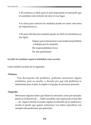 136
Fase de Ejecución
• El comienzo es fácil, pues lo más importante es transmitir que
el candidato está contento de estar en ese lugar.
• La frase para conectar los módulos puede ser como: otro tema
de importancia es...
• El cierre del discurso también puede ser fácil si lo dividimos en
tres tipos:
-Fogoso, para entusiasmar a una audiencia partidista
a trabajar por la campaña.
-De responsabilidad cívica.
-De alto patriotismo.
Escribir los módulos requiere habilidad como escritor.
Cada módulo consiste de lo siguiente:
-Primero:
Una descripción del problema -podemos mencionar alguna
estadística, pero no mucha- y discutir por qué este problema es
importante para el país, la región o el grupo de personas presente.
-Segundo:
Mencionar algunos datos que llamen la atención; como por ejemplo:
jamás en la historia de ..... había sucedido; esto representa el más alto
...., etc. Aquí es donde el orador captura la atención de la audiencia y
resalta el punto que quiere comunicar. Los datos específicos son
siempre más poderosos que generales.
 