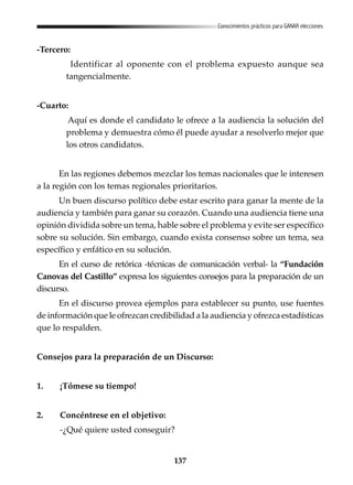 137
Conocimientos prácticos para GANAR elecciones
-Tercero:
Identificar al oponente con el problema expuesto aunque sea
tangencialmente.
-Cuarto:
Aquí es donde el candidato le ofrece a la audiencia la solución del
problema y demuestra cómo él puede ayudar a resolverlo mejor que
los otros candidatos.
En las regiones debemos mezclar los temas nacionales que le interesen
a la región con los temas regionales prioritarios.
Un buen discurso político debe estar escrito para ganar la mente de la
audiencia y también para ganar su corazón. Cuando una audiencia tiene una
opinión dividida sobre un tema, hable sobre el problema y evite ser específico
sobre su solución. Sin embargo, cuando exista consenso sobre un tema, sea
específico y enfático en su solución.
En el curso de retórica -técnicas de comunicación verbal- la “Fundación
Canovas del Castillo” expresa los siguientes consejos para la preparación de un
discurso.
En el discurso provea ejemplos para establecer su punto, use fuentes
de información que le ofrezcan credibilidad a la audiencia y ofrezca estadísticas
que lo respalden.
Consejos para la preparación de un Discurso:
1. ¡Tómese su tiempo!
2. Concéntrese en el objetivo:
-¿Qué quiere usted conseguir?
 