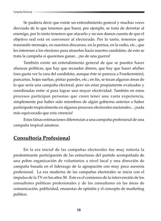 18
Se pudiera decir que existe un entendimiento general y muchas veces
desviado de lo que tenemos que hacer, por ejemplo, se trata de derrotar al
enemigo, por lo tanto tenemos que atacarlo y no nos damos cuenta de que el
objetivo real está en convencer al electorado. Por lo tanto, tenemos que
transmitir mensajes, en nuestros discursos, en la prensa, en la radio, etc., que
les interesen a los electores para atraerlos hacia nuestro candidato, de esto se
trata la campaña si queremos ganar... ¡no de una guerra!
También existe un entendimiento general de que se pueden hacer
alianzas políticas, que hay que recaudar dinero, que hay que hacer afiches
(nos gusta ver la cara del candidato, aunque éste se parezca a Frankenstein),
pancartas, hojas sueltas, pintar paredes, etc.; en fin, se tocan algunas áreas de
lo que sería una campaña electoral, pero sin estar propiamente evaluadas y
coordinadas entre sí para lograr una mayor efectividad. También en estos
procesos participan personas que creen tener una vasta experiencia,
simplemente por haber sido miembros de algún gobierno anterior o haber
participado tropicalmente en algunos procesos electorales nacionales... ¡nada
más equivocado que esta creencia!
Estas falsas estimaciones diferencian a una campaña profesional de una
campaña tropical amateur.
Consultoría Profesional
En la era inicial de las campañas electorales fue muy notoria la
predominante participación de las estructuras del partido acompañada de
una pobre organización de voluntarios a nivel local y una dirección de
campaña basada en el liderazgo de la agrupación con muy poca asesoría
profesional. La era moderna de las campañas electorales se inicia con el
impulso de la TV en los años 50. Este es el comienzo de la intervención de los
consultores políticos profesionales y de los consultores en las áreas de
comunicación, publicidad, encuestas de opinión y el concepto de marketing
político.
Campaña Electoral
 