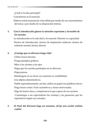138
Fase de Ejecución
-¿Cuál es la idea principal?
Concéntrese en lo esencial.
Elabore usted un punto de vista sólido por medio de sus conocimientos
del tema y por medio de su disposición interna.
3. Con la introducción gánese la atención expectante y favorable de
los oyentes.
La introducción es lo más fácil y lo esencial. Muestre su capacidad.
Técnica de introducción, técnica de inspiración indirecta, técnica de
estímulo mental, técnica directa.
4. ¡Consiga que su discurso tenga vida!
-Utilice frases literales.
-Ponga ejemplos gráficos.
-Mire a los oyentes a los ojos.
-Haga que los oyentes participen en su discurso.
-Haga pausas.
-Manténgase en su nivel, eso aumenta su credibilidad.
-Use objetos demostrativos.
-Hable espontáneamente, sin leer, utilice un papel con palabras claves.
-Haga frases cortas. Evite sustantivos y frases enrevesadas.
-Diga de forma clara y comprensiva lo que espera de sus oyentes.
- Comunique a sus espectadores las ventajas y las ganancias que les
reportará el seguir sus consejos.
5. Al final del discurso haga un resumen. ¡Exija una acción realista
viable!
 