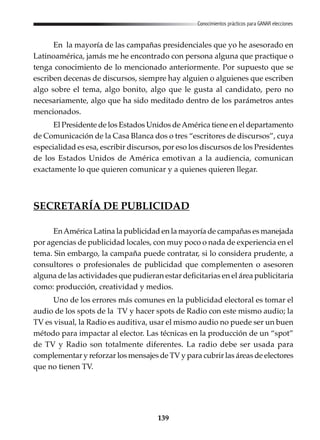139
Conocimientos prácticos para GANAR elecciones
En la mayoría de las campañas presidenciales que yo he asesorado en
Latinoamérica, jamás me he encontrado con persona alguna que practique o
tenga conocimiento de lo mencionado anteriormente. Por supuesto que se
escriben decenas de discursos, siempre hay alguien o alguienes que escriben
algo sobre el tema, algo bonito, algo que le gusta al candidato, pero no
necesariamente, algo que ha sido meditado dentro de los parámetros antes
mencionados.
El Presidente de los Estados Unidos deAmérica tiene en el departamento
de Comunicación de la Casa Blanca dos o tres “escritores de discursos”, cuya
especialidad es esa, escribir discursos, por eso los discursos de los Presidentes
de los Estados Unidos de América emotivan a la audiencia, comunican
exactamente lo que quieren comunicar y a quienes quieren llegar.
SECRETARÍA DE PUBLICIDAD
EnAmérica Latina la publicidad en la mayoría de campañas es manejada
por agencias de publicidad locales, con muy poco o nada de experiencia en el
tema. Sin embargo, la campaña puede contratar, si lo considera prudente, a
consultores o profesionales de publicidad que complementen o asesoren
alguna de las actividades que pudieran estar deficitarias en el área publicitaria
como: producción, creatividad y medios.
Uno de los errores más comunes en la publicidad electoral es tomar el
audio de los spots de la TV y hacer spots de Radio con este mismo audio; la
TV es visual, la Radio es auditiva, usar el mismo audio no puede ser un buen
método para impactar al elector. Las técnicas en la producción de un “spot”
de TV y Radio son totalmente diferentes. La radio debe ser usada para
complementar y reforzar los mensajes de TV y para cubrir las áreas de electores
que no tienen TV.
 