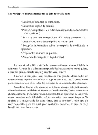 140
Fase de Ejecución
Las principales responsabilidades de esta Secretaría son:
* Desarrollar la táctica de publicidad.
* Desarrollar el plan de medios.
* Producir los spots de TV y radio. (Creatividad, filmación, textos;
música, edición).
* Separar y comprar los espacios en TV, radio y prensa escrita.
* Diseñar todo el material impreso de la campaña.
* Recopilar información sobre la campaña de medios de la
oposición.
* Preparar los anuncios de prensa.
* Asesorar a la campaña en la publicidad.
La publicidad a diferencia de la prensa está bajo el control total de la
campaña. Através de ella la campaña puede decir exactamente lo que quiere,
a quienes quiere, cuando quiere y cuantas veces quiere.
Cuando la campaña tiene candidatos con grandes dificultades de
comunicación, la publicidad se hace vital, pues es el único medio que tenemos
para comunicar con efectividad los mensajes de la campaña a los electores.
Una de las formas más comunes de intentar corregir este problema de
comunicación del candidato, es a través de “media training”, o sea entrenando
al candidato en el arte de disertar, cómo responder las preguntas de la prensa,
cómo manejarse en la televisión, cómo comunicar con mayor impacto. Yo
sugiero a la mayoría de los candidatos, que se sometan a este tipo de
entrenamiento, pues les dará gran confianza personal, lo cual es muy
beneficioso para la campaña.
 