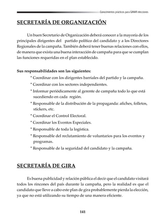 141
Conocimientos prácticos para GANAR elecciones
SECRETARÍA DE ORGANIZACIÓN
Un buen Secretario de Organización deberá conocer a la mayoría de los
principales dirigentes del partido político del candidato y a los Directores
Regionales de la campaña. También deberá tener buenas relaciones con ellos,
de manera que exista una buena interacción de campaña para que se cumplan
las funciones requeridas en el plan establecido.
Sus responsabilidades son las siguientes:
* Coordinar con los dirigentes barriales del partido y la campaña.
* Coordinar con los sectores independientes.
* Informar periódicamente al gerente de campaña todo lo que está
sucediendo en cada región.
* Responsable de la distribución de la propaganda: afiches, folletos,
stickers, etc.
* Coordinar el Control Electoral.
* Coordinar los Eventos Especiales.
* Responsable de toda la logística.
* Responsable del reclutamiento de voluntarios para los eventos y
programas.
* Responsable de la seguridad del candidato y la campaña.
SECRETARÍA DE GIRA
Es buena publicidad y relación pública el decir que el candidato visitará
todos los rincones del país durante la campaña, pero la realidad es que el
candidato que lleve a cabo este plan de gira probablemente pierda la elección,
ya que no está utilizando su tiempo de una manera eficiente.
 