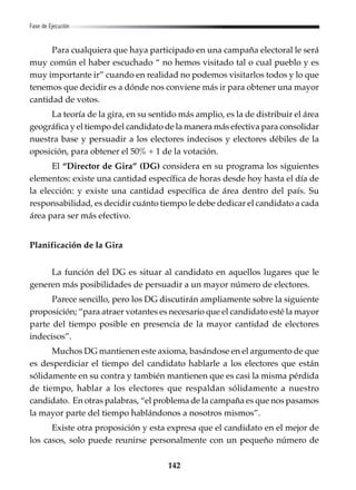 142
Fase de Ejecución
Para cualquiera que haya participado en una campaña electoral le será
muy común el haber escuchado “ no hemos visitado tal o cual pueblo y es
muy importante ir” cuando en realidad no podemos visitarlos todos y lo que
tenemos que decidir es a dónde nos conviene más ir para obtener una mayor
cantidad de votos.
La teoría de la gira, en su sentido más amplio, es la de distribuir el área
geográfica y el tiempo del candidato de la manera más efectiva para consolidar
nuestra base y persuadir a los electores indecisos y electores débiles de la
oposición, para obtener el 50% + 1 de la votación.
El “Director de Gira” (DG) considera en su programa los siguientes
elementos: existe una cantidad específica de horas desde hoy hasta el día de
la elección: y existe una cantidad específica de área dentro del país. Su
responsabilidad, es decidir cuánto tiempo le debe dedicar el candidato a cada
área para ser más efectivo.
Planificación de la Gira
La función del DG es situar al candidato en aquellos lugares que le
generen más posibilidades de persuadir a un mayor número de electores.
Parece sencillo, pero los DG discutirán ampliamente sobre la siguiente
proposición; “para atraer votantes es necesario que el candidato esté la mayor
parte del tiempo posible en presencia de la mayor cantidad de electores
indecisos”.
Muchos DG mantienen este axioma, basándose en el argumento de que
es desperdiciar el tiempo del candidato hablarle a los electores que están
sólidamente en su contra y también mantienen que es casi la misma pérdida
de tiempo, hablar a los electores que respaldan sólidamente a nuestro
candidato. En otras palabras, “el problema de la campaña es que nos pasamos
la mayor parte del tiempo hablándonos a nosotros mismos”.
Existe otra proposición y esta expresa que el candidato en el mejor de
los casos, solo puede reunirse personalmente con un pequeño número de
 