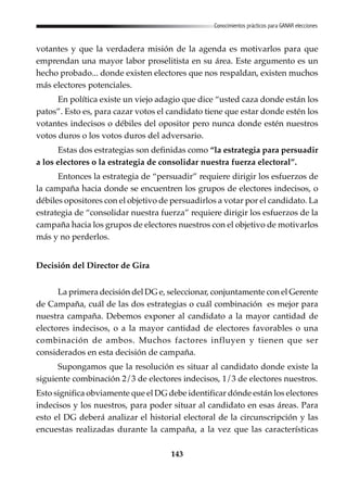 143
Conocimientos prácticos para GANAR elecciones
votantes y que la verdadera misión de la agenda es motivarlos para que
emprendan una mayor labor proselitista en su área. Este argumento es un
hecho probado... donde existen electores que nos respaldan, existen muchos
más electores potenciales.
En política existe un viejo adagio que dice “usted caza donde están los
patos”. Esto es, para cazar votos el candidato tiene que estar donde estén los
votantes indecisos o débiles del opositor pero nunca donde estén nuestros
votos duros o los votos duros del adversario.
Estas dos estrategias son definidas como “la estrategia para persuadir
a los electores o la estrategia de consolidar nuestra fuerza electoral”.
Entonces la estrategia de “persuadir” requiere dirigir los esfuerzos de
la campaña hacia donde se encuentren los grupos de electores indecisos, o
débiles opositores con el objetivo de persuadirlos a votar por el candidato. La
estrategia de “consolidar nuestra fuerza” requiere dirigir los esfuerzos de la
campaña hacia los grupos de electores nuestros con el objetivo de motivarlos
más y no perderlos.
Decisión del Director de Gira
La primera decisión del DG e, seleccionar, conjuntamente con el Gerente
de Campaña, cuál de las dos estrategias o cuál combinación es mejor para
nuestra campaña. Debemos exponer al candidato a la mayor cantidad de
electores indecisos, o a la mayor cantidad de electores favorables o una
combinación de ambos. Muchos factores influyen y tienen que ser
considerados en esta decisión de campaña.
Supongamos que la resolución es situar al candidato donde existe la
siguiente combinación 2/3 de electores indecisos, 1/3 de electores nuestros.
Esto significa obviamente que el DG debe identificar dónde están los electores
indecisos y los nuestros, para poder situar al candidato en esas áreas. Para
esto el DG deberá analizar el historial electoral de la circunscripción y las
encuestas realizadas durante la campaña, a la vez que las características
 